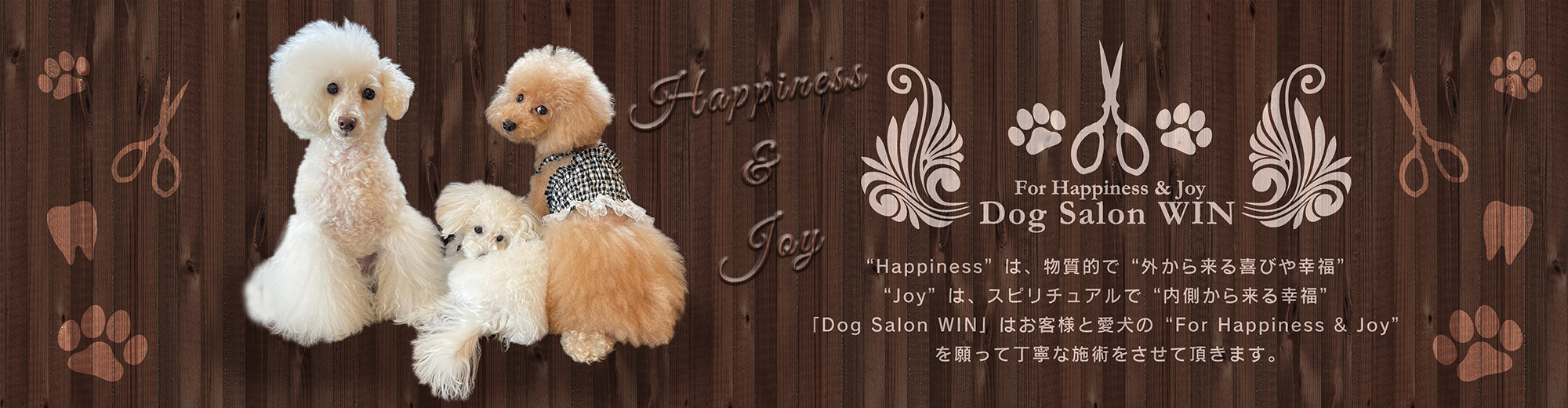 “Happiness”は、物質的で“外から来る喜びや幸福”“Joy”は、スピリチュアルで“内側から来る幸福”「Dog Salon WIN」はお客様と愛犬の“For Happiness & Joy”を願って丁寧な施術をさせて頂きます。